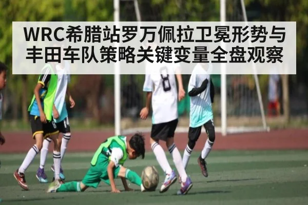 WRC希腊站罗万佩拉卫冕形势与丰田车队策略关键变量全盘观察